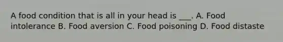 A food condition that is all in your head is ___. A. Food intolerance B. Food aversion C. Food poisoning D. Food distaste