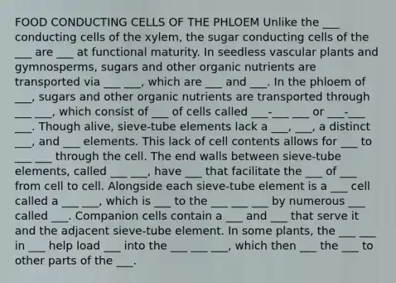 FOOD CONDUCTING CELLS OF THE PHLOEM Unlike the ___ conducting cells of the xylem, the sugar conducting cells of the ___ are ___ at functional maturity. In seedless vascular plants and gymnosperms, sugars and other organic nutrients are transported via ___ ___, which are ___ and ___. In the phloem of ___, sugars and other organic nutrients are transported through ___ ___, which consist of ___ of cells called ___-___ ___ or ___-___ ___. Though alive, sieve-tube elements lack a ___, ___, a distinct ___, and ___ elements. This lack of cell contents allows for ___ to ___ ___ through the cell. The end walls between sieve-tube elements, called ___ ___, have ___ that facilitate the ___ of ___ from cell to cell. Alongside each sieve-tube element is a ___ cell called a ___ ___, which is ___ to the ___ ___ ___ by numerous ___ called ___. Companion cells contain a ___ and ___ that serve it and the adjacent sieve-tube element. In some plants, the ___ ___ in ___ help load ___ into the ___ ___ ___, which then ___ the ___ to other parts of the ___.