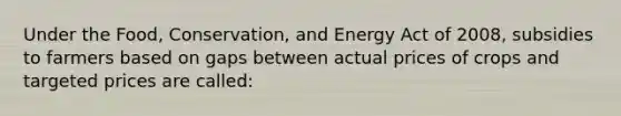 Under the Food, Conservation, and Energy Act of 2008, subsidies to farmers based on gaps between actual prices of crops and targeted prices are called: