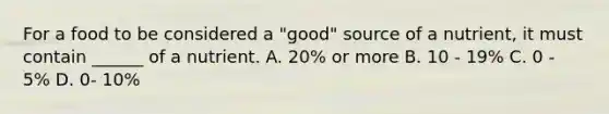 For a food to be considered a "good" source of a nutrient, it must contain ______ of a nutrient. A. 20% or more B. 10 - 19% C. 0 - 5% D. 0- 10%