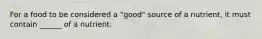 For a food to be considered a "good" source of a nutrient, it must contain ______ of a nutrient.