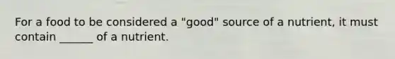For a food to be considered a "good" source of a nutrient, it must contain ______ of a nutrient.