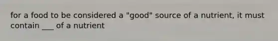 for a food to be considered a "good" source of a nutrient, it must contain ___ of a nutrient