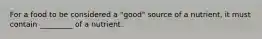 For a food to be considered a "good" source of a nutrient, it must contain _________ of a nutrient.