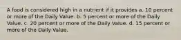 A food is considered high in a nutrient if it provides a. 10 percent or more of the Daily Value. b. 5 percent or more of the Daily Value. c. 20 percent or more of the Daily Value. d. 15 percent or more of the Daily Value.