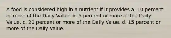 A food is considered high in a nutrient if it provides a. 10 percent or more of the Daily Value. b. 5 percent or more of the Daily Value. c. 20 percent or more of the Daily Value. d. 15 percent or more of the Daily Value.