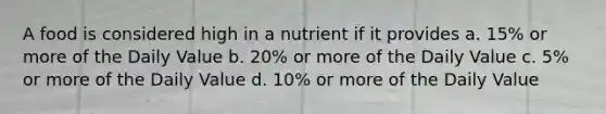 A food is considered high in a nutrient if it provides a. 15% or more of the Daily Value b. 20% or more of the Daily Value c. 5% or more of the Daily Value d. 10% or more of the Daily Value