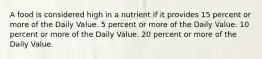 A food is considered high in a nutrient if it provides 15 percent or more of the Daily Value. 5 percent or more of the Daily Value. 10 percent or more of the Daily Value. 20 percent or more of the Daily Value.