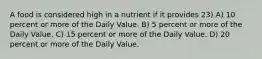 A food is considered high in a nutrient if it provides 23) A) 10 percent or more of the Daily Value. B) 5 percent or more of the Daily Value. C) 15 percent or more of the Daily Value. D) 20 percent or more of the Daily Value.