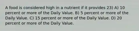 A food is considered high in a nutrient if it provides 23) A) 10 percent or more of the Daily Value. B) 5 percent or more of the Daily Value. C) 15 percent or more of the Daily Value. D) 20 percent or more of the Daily Value.