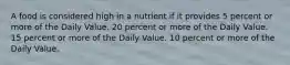 A food is considered high in a nutrient if it provides 5 percent or more of the Daily Value. 20 percent or more of the Daily Value. 15 percent or more of the Daily Value. 10 percent or more of the Daily Value.