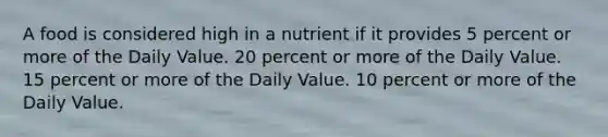 A food is considered high in a nutrient if it provides 5 percent or more of the Daily Value. 20 percent or more of the Daily Value. 15 percent or more of the Daily Value. 10 percent or more of the Daily Value.