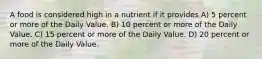 A food is considered high in a nutrient if it provides A) 5 percent or more of the Daily Value. B) 10 percent or more of the Daily Value. C) 15 percent or more of the Daily Value. D) 20 percent or more of the Daily Value.