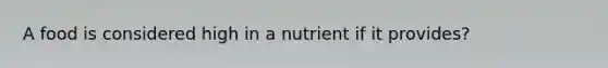 A food is considered high in a nutrient if it provides?