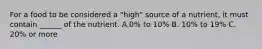 For a food to be considered a "high" source of a nutrient, it must contain ______ of the nutrient. A.0% to 10% B. 10% to 19% C. 20% or more