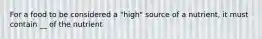 For a food to be considered a "high" source of a nutrient, it must contain __ of the nutrient