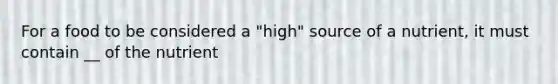 For a food to be considered a "high" source of a nutrient, it must contain __ of the nutrient