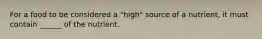 For a food to be considered a "high" source of a nutrient, it must contain ______ of the nutrient.