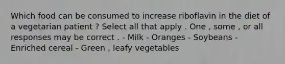 Which food can be consumed to increase riboflavin in the diet of a vegetarian patient ? Select all that apply . One , some , or all responses may be correct . - Milk - Oranges - Soybeans - Enriched cereal - Green , leafy vegetables