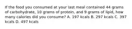 If the food you consumed at your last meal contained 44 grams of carbohydrate, 10 grams of protein, and 9 grams of lipid, how many calories did you consume? A. 197 kcals B. 297 kcals C. 397 kcals D. 497 kcals