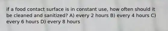 if a food contact surface is in constant use, how often should it be cleaned and sanitized? A) every 2 hours B) every 4 hours C) every 6 hours D) every 8 hours