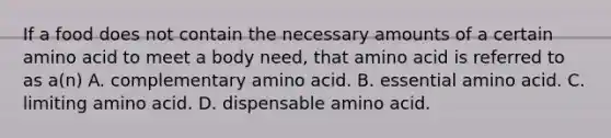 If a food does not contain the necessary amounts of a certain amino acid to meet a body need, that amino acid is referred to as a(n) A. complementary amino acid. B. essential amino acid. C. limiting amino acid. D. dispensable amino acid.