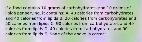 If a food contains 10 grams of carbohydrates, and 10 grams of lipids per serving, it contains: A. 40 calories from carbohydrates and 40 calories from lipids B. 20 calories from carbohydrates and 50 calories from lipids C. 90 calories from carbohydrates and 40 calories from lipids D. 40 calories from carbohydrates and 90 calories from lipids E. None of the above is correct.