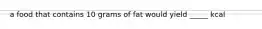 a food that contains 10 grams of fat would yield _____ kcal