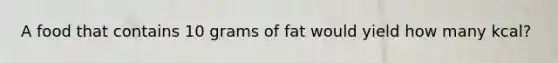 A food that contains 10 grams of fat would yield how many kcal?