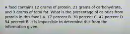 A food contains 12 grams of protein, 21 grams of carbohydrate, and 3 grams of total fat. What is the percentage of calories from protein in this food? A. 17 percent B. 30 percent C. 42 percent D. 54 percent E. It is impossible to determine this from the information given.