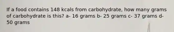 If a food contains 148 kcals from carbohydrate, how many grams of carbohydrate is this? a- 16 grams b- 25 grams c- 37 grams d- 50 grams