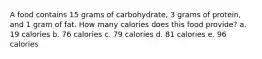 A food contains 15 grams of carbohydrate, 3 grams of protein, and 1 gram of fat. How many calories does this food provide? a. 19 calories b. 76 calories c. 79 calories d. 81 calories e. 96 calories