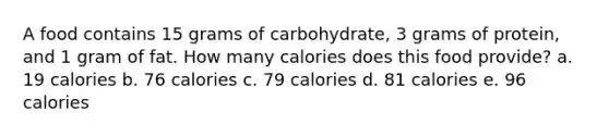 A food contains 15 grams of carbohydrate, 3 grams of protein, and 1 gram of fat. How many calories does this food provide? a. 19 calories b. 76 calories c. 79 calories d. 81 calories e. 96 calories