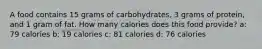 A food contains 15 grams of carbohydrates, 3 grams of protein, and 1 gram of fat. How many calories does this food provide? a: 79 calories b: 19 calories c: 81 calories d: 76 calories