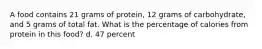 A food contains 21 grams of protein, 12 grams of carbohydrate, and 5 grams of total fat. What is the percentage of calories from protein in this food? d. 47 percent