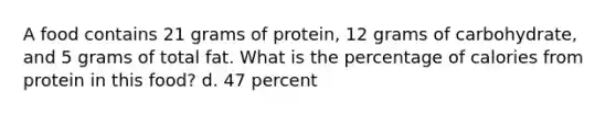 A food contains 21 grams of protein, 12 grams of carbohydrate, and 5 grams of total fat. What is the percentage of calories from protein in this food? d. 47 percent