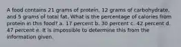 A food contains 21 grams of protein, 12 grams of carbohydrate, and 5 grams of total fat. What is the percentage of calories from protein in this food? a. 17 percent b. 30 percent c. 42 percent d. 47 percent e. It is impossible to determine this from the information given.