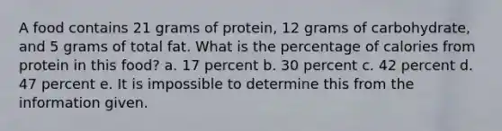 A food contains 21 grams of protein, 12 grams of carbohydrate, and 5 grams of total fat. What is the percentage of calories from protein in this food? a. 17 percent b. 30 percent c. 42 percent d. 47 percent e. It is impossible to determine this from the information given.