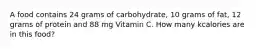 A food contains 24 grams of carbohydrate, 10 grams of fat, 12 grams of protein and 88 mg Vitamin C. How many kcalories are in this food?