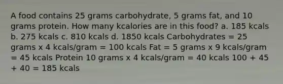 A food contains 25 grams carbohydrate, 5 grams fat, and 10 grams protein. How many kcalories are in this food? a. 185 kcals b. 275 kcals c. 810 kcals d. 1850 kcals Carbohydrates = 25 grams x 4 kcals/gram = 100 kcals Fat = 5 grams x 9 kcals/gram = 45 kcals Protein 10 grams x 4 kcals/gram = 40 kcals 100 + 45 + 40 = 185 kcals