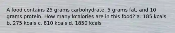 A food contains 25 grams carbohydrate, 5 grams fat, and 10 grams protein. How many kcalories are in this food? a. 185 kcals b. 275 kcals c. 810 kcals d. 1850 kcals