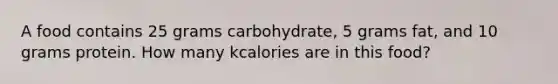 A food contains 25 grams carbohydrate, 5 grams fat, and 10 grams protein. How many kcalories are in this food?