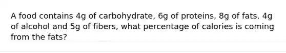 A food contains 4g of carbohydrate, 6g of proteins, 8g of fats, 4g of alcohol and 5g of fibers, what percentage of calories is coming from the fats?