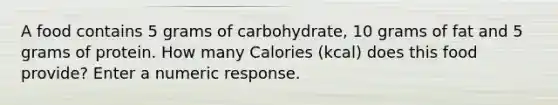 A food contains 5 grams of carbohydrate, 10 grams of fat and 5 grams of protein. How many Calories (kcal) does this food provide? Enter a numeric response.