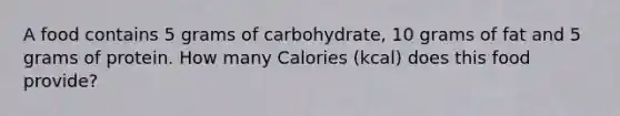 A food contains 5 grams of carbohydrate, 10 grams of fat and 5 grams of protein. How many Calories (kcal) does this food provide?