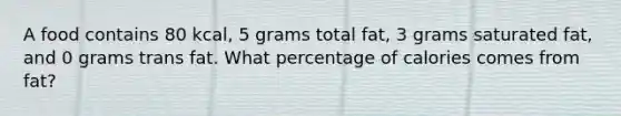 A food contains 80 kcal, 5 grams total fat, 3 grams saturated fat, and 0 grams trans fat. What percentage of calories comes from fat?