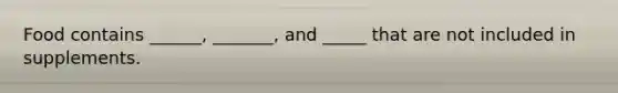 Food contains ______, _______, and _____ that are not included in supplements.