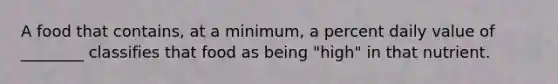 A food that contains, at a minimum, a percent daily value of ________ classifies that food as being "high" in that nutrient.