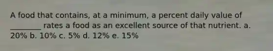 A food that contains, at a minimum, a percent daily value of ________ rates a food as an excellent source of that nutrient. a. 20% b. 10% c. 5% d. 12% e. 15%