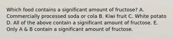 Which food contains a significant amount of fructose? A. Commercially processed soda or cola B. Kiwi fruit C. White potato D. All of the above contain a significant amount of fructose. E. Only A & B contain a significant amount of fructose.